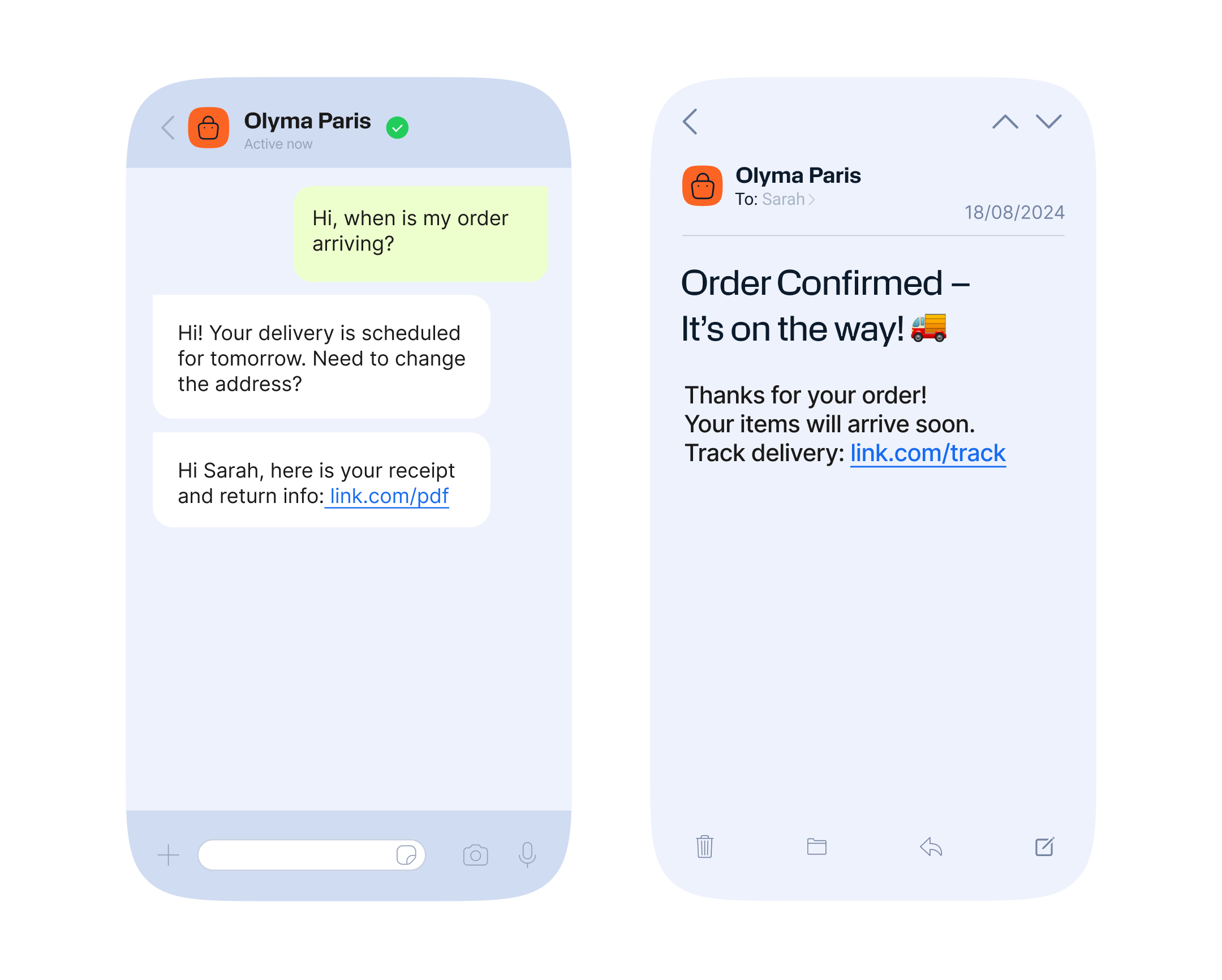 Two smartphone screens display messages from "Olyma Paris." The left screen shows a chat conversation where the customer asks, "Hi, when is my order arriving?" Olyma Paris responds, "Hi! Your delivery is scheduled for tomorrow. Need to change the address?" followed by "Hi Sarah, here is your receipt and return info: link.com/pdf." The right screen displays an email dated 18/08/2024 with the subject "Order Confirmed – It’s on the way! 🚚" and the message: "Thanks for your order! Your items will arrive soon. Track delivery: link.com/track."