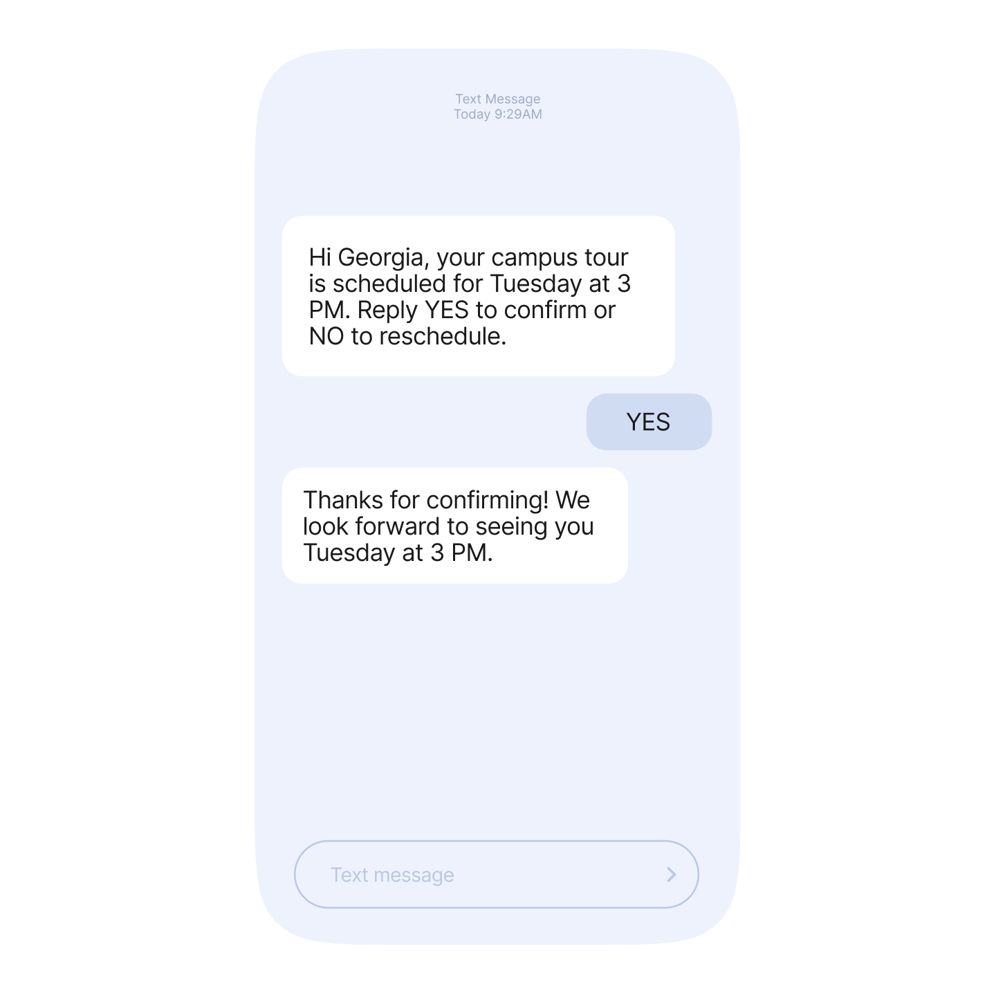 Example of two way conversation over SMS: Hi Georgia, your campus tour is scheduled for Tuesday at 3PM. Reply YES to confirm or reschedule. Reply: YES Thanks for confirming!