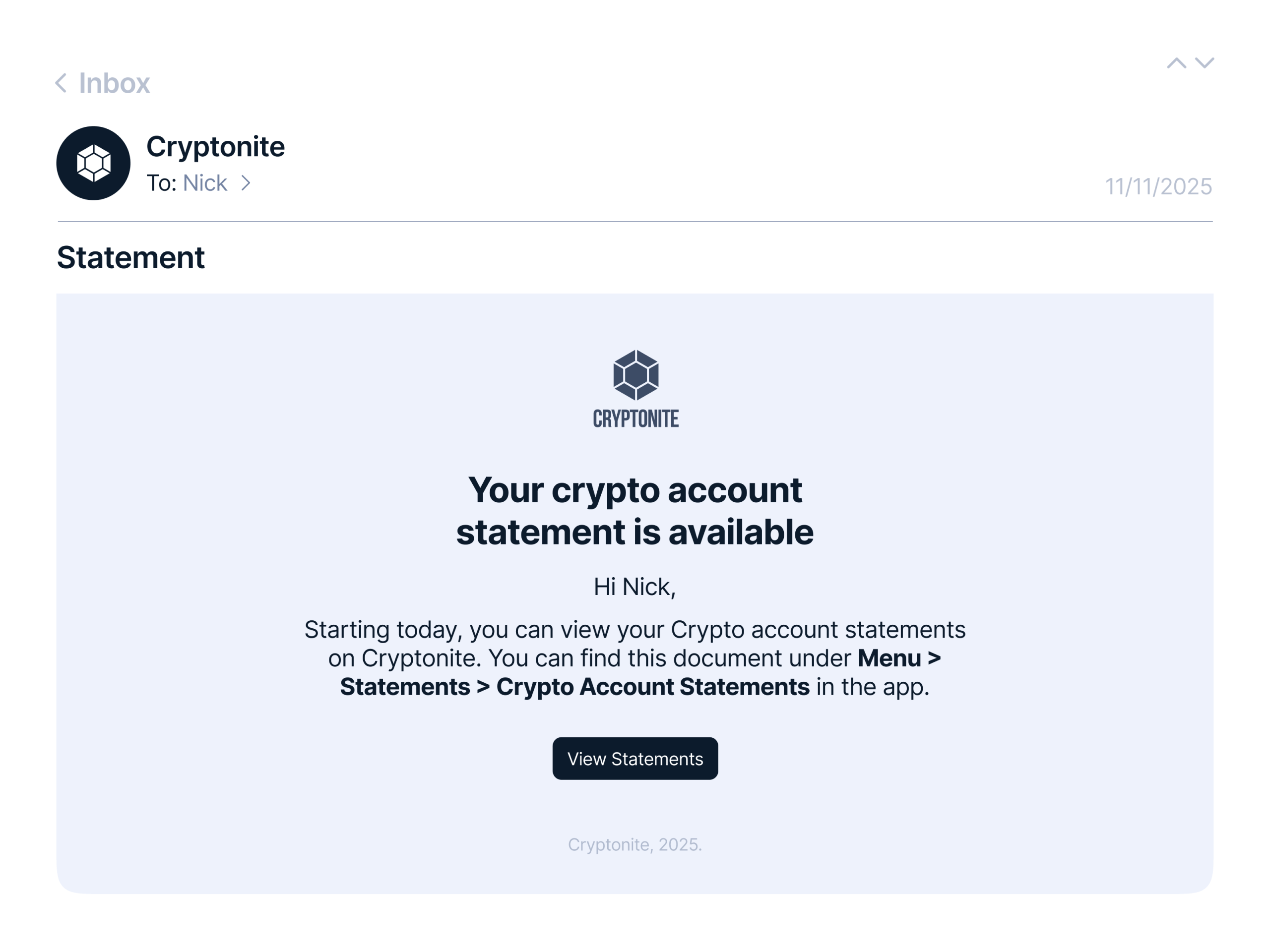 Email client interface showing an opened message from ‘Cryptonite’ to Nick, dated 11/11/2025. The subject line reads ‘Statement.’ In the body, the Cryptonite cube logo appears at the top followed by the heading ‘Your crypto account statement is available.’ The copy explains that starting today Nick can view crypto account statements in the Cryptonite app under ‘Menu > Statements > Crypto Account Statements.’ A dark button labeled ‘View Statements’ sits in the center. The design uses a light gray background with dark blue text and a minimalist layout.
