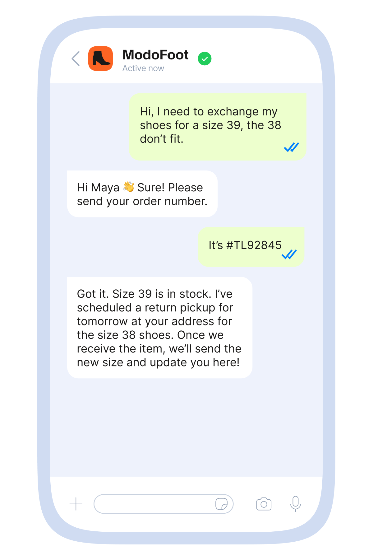 Mobile messaging mockup showing a customer service chat with the shoe brand “ModoFoot.” The customer writes in a green bubble, “Hi, I need to exchange my shoes for a size 39, the 38 don’t fit.” The brand replies in white, “Hi Maya. Sure! Please send your order number.” The customer responds, “It’s #TL92845.” The brand then confirms: “Got it. Size 39 is in stock. I’ve scheduled a return pickup for tomorrow at your address for the size 38 shoes. Once we receive the item, we’ll send the new size and update you here!” The interface appears inside a light blue smartphone frame with standard chat input icons at the bottom.