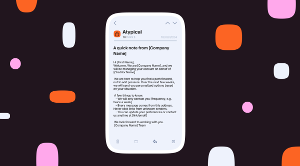 Mobile phone mockup displaying an email message titled ‘A quick note from [Company Name]’ sent from ‘Atypical.’ The email welcomes the recipient, explains account management on behalf of a creditor, outlines how often messages will be sent, reassures about safe communication, and includes contact and preference update details. The phone is centered on a dark background with abstract pink, orange, and white shapes.