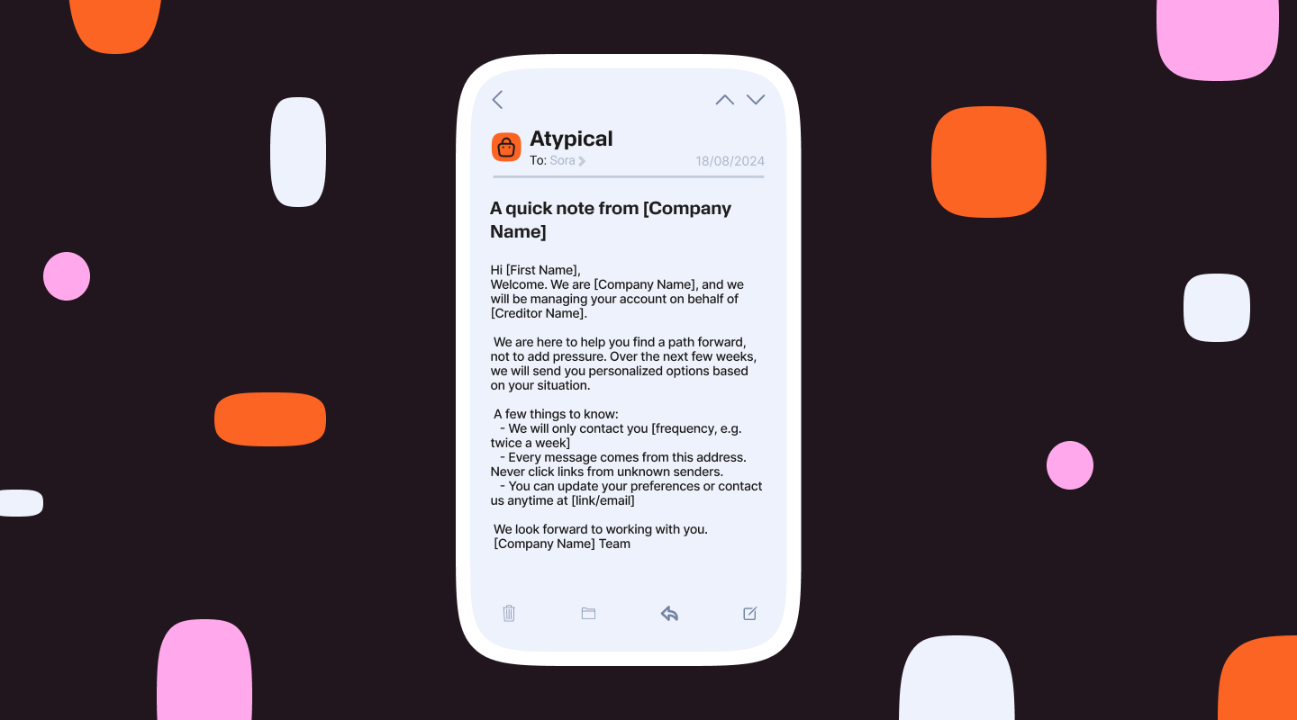Mobile phone mockup displaying an email message titled ‘A quick note from [Company Name]’ sent from ‘Atypical.’ The email welcomes the recipient, explains account management on behalf of a creditor, outlines how often messages will be sent, reassures about safe communication, and includes contact and preference update details. The phone is centered on a dark background with abstract pink, orange, and white shapes.