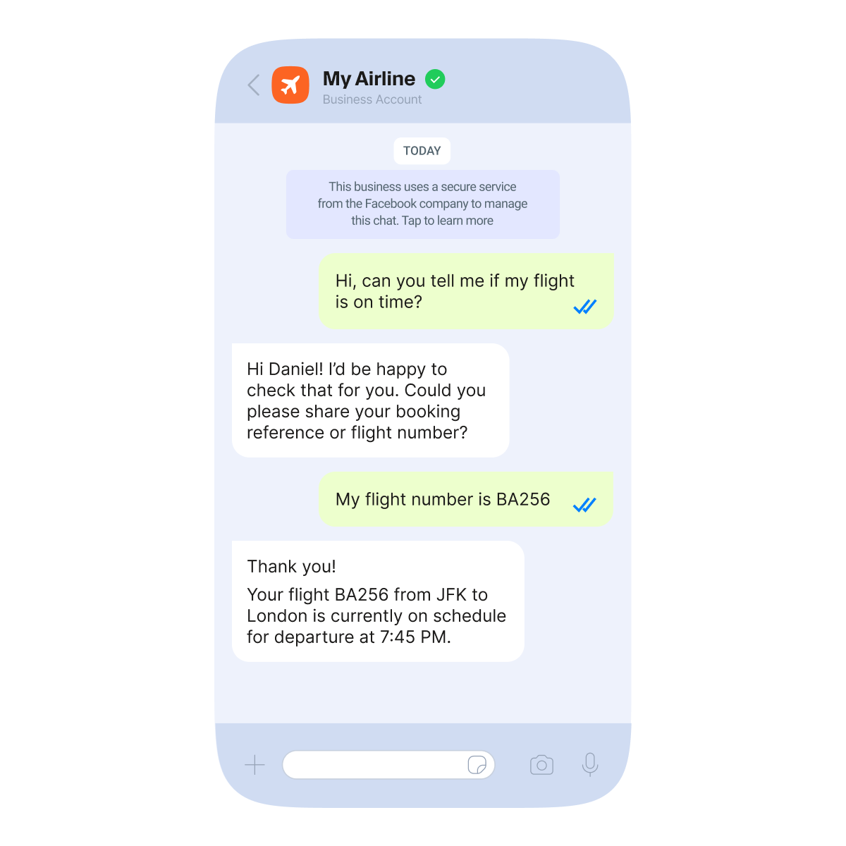 This image represents a conversation on WhatsApp between the customer and airline company My Airline. Customer reaches out to the airline company asking: "Hi, can you tell me if my flight is on time?". Company answers" Hi Daniel! I'd be happy to check that for you. Could you please share your booking reference or flight number?" The customer replies "My flight number is BA256". The company proceeds to give customer information about the flight: "Thank you! Your flight BA256 from JFK to London is currently on schedule for departure at 7:45 PM.